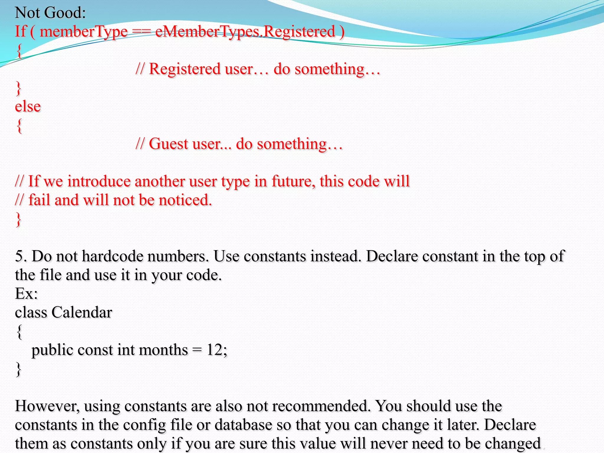 Not Good:
If ( memberType == eMemberTypes.Registered )
{
// Registered user… do something…
}
else
{
// Guest user... do something…
// If we introduce another user type in future, this code will
// fail and will not be noticed.
}
5. Do not hardcode numbers. Use constants instead. Declare constant in the top of
the file and use it in your code.
Ex:
class Calendar
{
public const int months = 12;
}
However, using constants are also not recommended. You should use the
constants in the config file or database so that you can change it later. Declare
them as constants only if you are sure this value will never need to be changed.
 