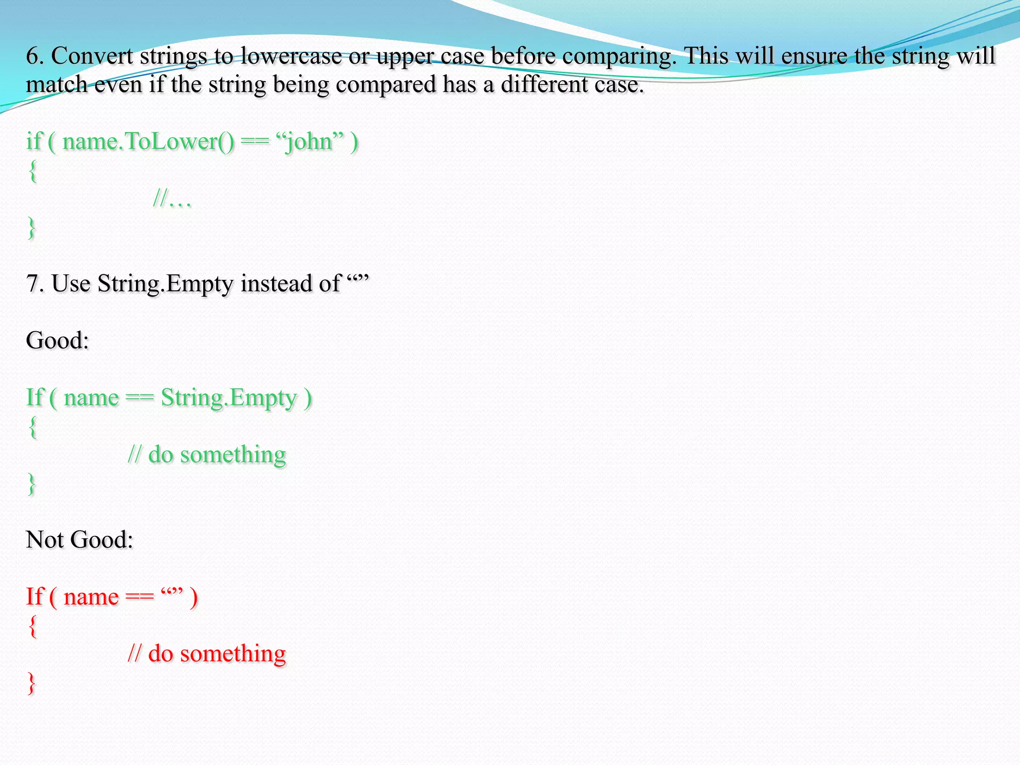 6. Convert strings to lowercase or upper case before comparing. This will ensure the string will
match even if the string being compared has a different case.
if ( name.ToLower() == ―john‖ )
{
//…
}
7. Use String.Empty instead of ―‖
Good:
If ( name == String.Empty )
{
// do something
}
Not Good:
If ( name == ―‖ )
{
// do something
}
 