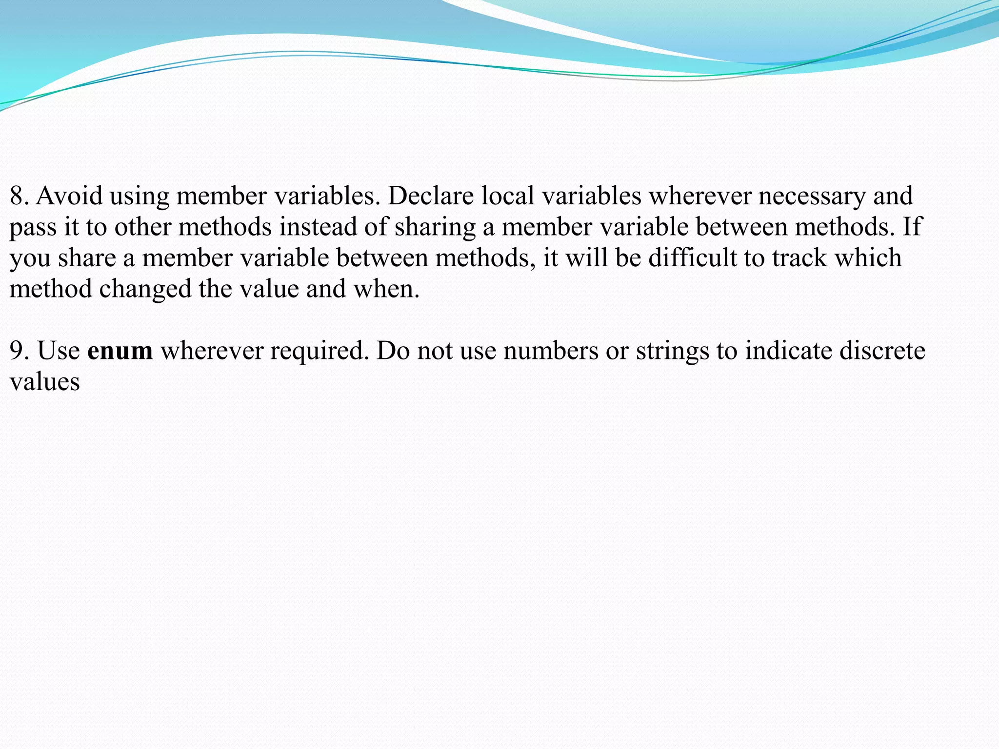 8. Avoid using member variables. Declare local variables wherever necessary and
pass it to other methods instead of sharing a member variable between methods. If
you share a member variable between methods, it will be difficult to track which
method changed the value and when.
9. Use enum wherever required. Do not use numbers or strings to indicate discrete
values
 