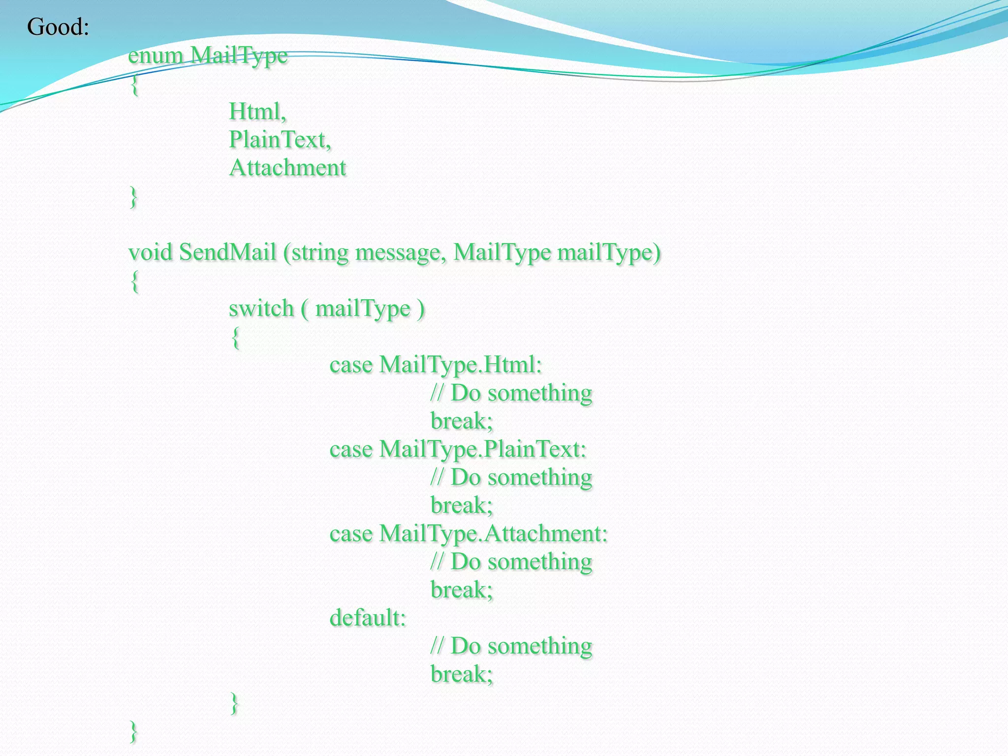 Good:
enum MailType
{
Html,
PlainText,
Attachment
}
void SendMail (string message, MailType mailType)
{
switch ( mailType )
{
case MailType.Html:
// Do something
break;
case MailType.PlainText:
// Do something
break;
case MailType.Attachment:
// Do something
break;
default:
// Do something
break;
}
}
 