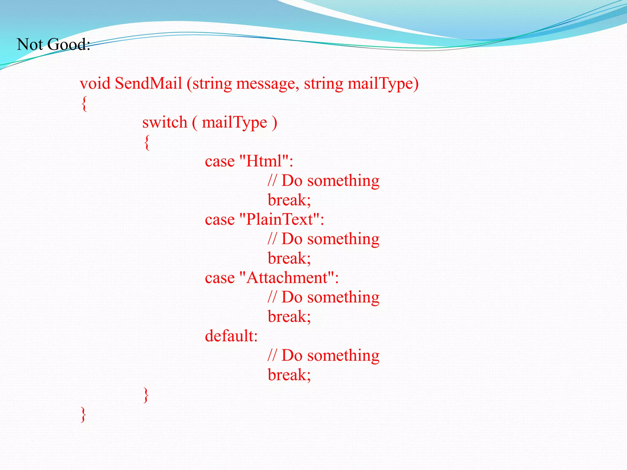 Not Good:
void SendMail (string message, string mailType)
{
switch ( mailType )
{
case "Html":
// Do something
break;
case "PlainText":
// Do something
break;
case "Attachment":
// Do something
break;
default:
// Do something
break;
}
}
 