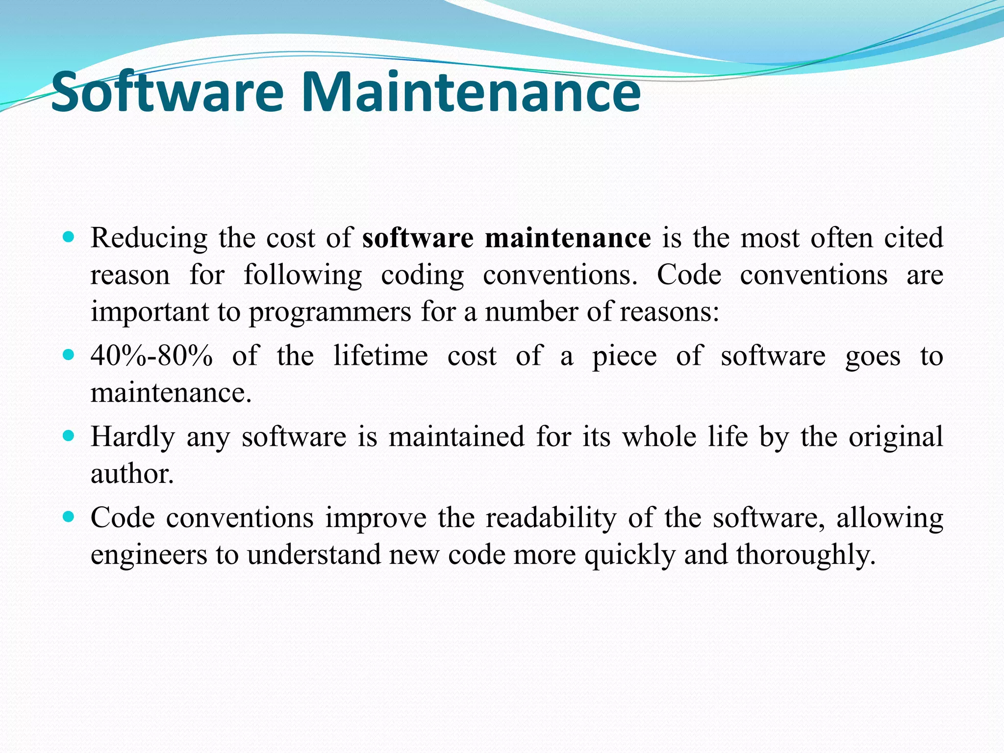 Software Maintenance
 Reducing the cost of software maintenance is the most often cited
reason for following coding conventions. Code conventions are
important to programmers for a number of reasons:
 40%-80% of the lifetime cost of a piece of software goes to
maintenance.
 Hardly any software is maintained for its whole life by the original
author.
 Code conventions improve the readability of the software, allowing
engineers to understand new code more quickly and thoroughly.
 