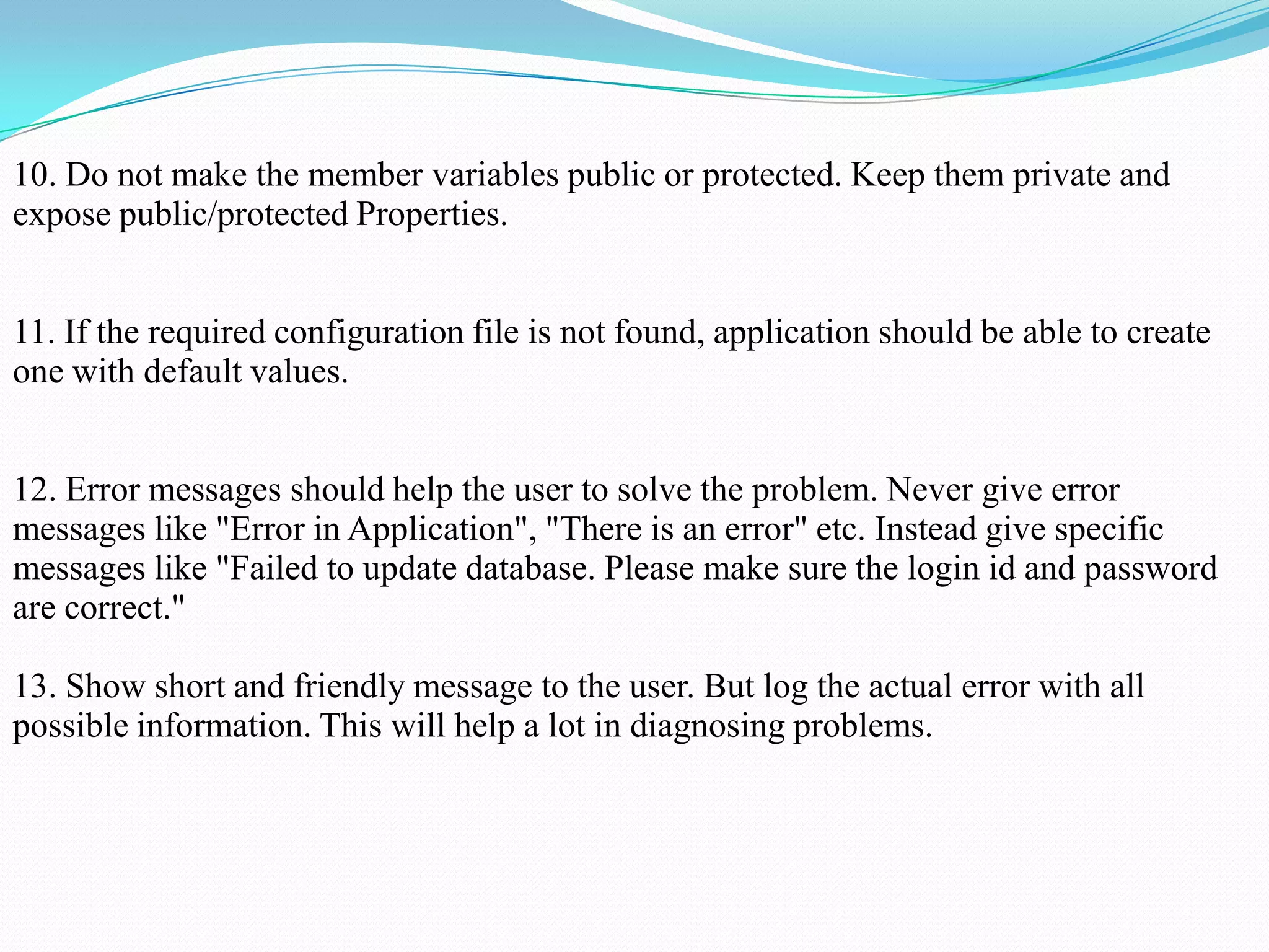 10. Do not make the member variables public or protected. Keep them private and
expose public/protected Properties.
11. If the required configuration file is not found, application should be able to create
one with default values.
12. Error messages should help the user to solve the problem. Never give error
messages like "Error in Application", "There is an error" etc. Instead give specific
messages like "Failed to update database. Please make sure the login id and password
are correct."
13. Show short and friendly message to the user. But log the actual error with all
possible information. This will help a lot in diagnosing problems.
 