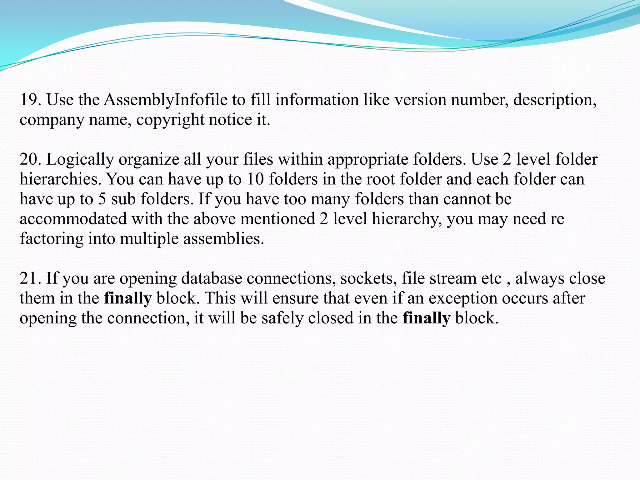 19. Use the AssemblyInfofile to fill information like version number, description,
company name, copyright notice it.
20. Logically organize all your files within appropriate folders. Use 2 level folder
hierarchies. You can have up to 10 folders in the root folder and each folder can
have up to 5 sub folders. If you have too many folders than cannot be
accommodated with the above mentioned 2 level hierarchy, you may need re
factoring into multiple assemblies.
21. If you are opening database connections, sockets, file stream etc , always close
them in the finally block. This will ensure that even if an exception occurs after
opening the connection, it will be safely closed in the finally block.
 