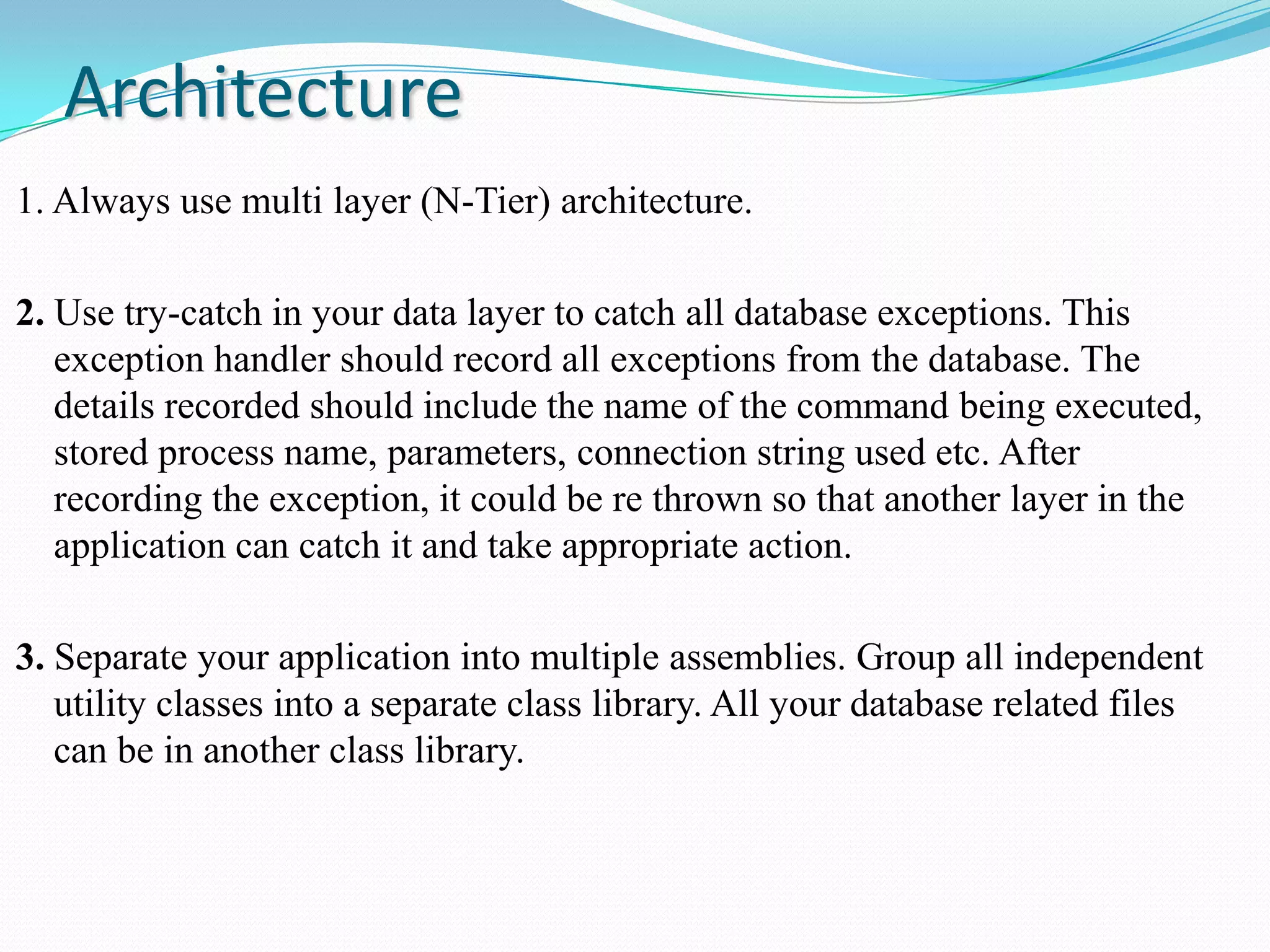Architecture
1. Always use multi layer (N-Tier) architecture.
2. Use try-catch in your data layer to catch all database exceptions. This
exception handler should record all exceptions from the database. The
details recorded should include the name of the command being executed,
stored process name, parameters, connection string used etc. After
recording the exception, it could be re thrown so that another layer in the
application can catch it and take appropriate action.
3. Separate your application into multiple assemblies. Group all independent
utility classes into a separate class library. All your database related files
can be in another class library.
 