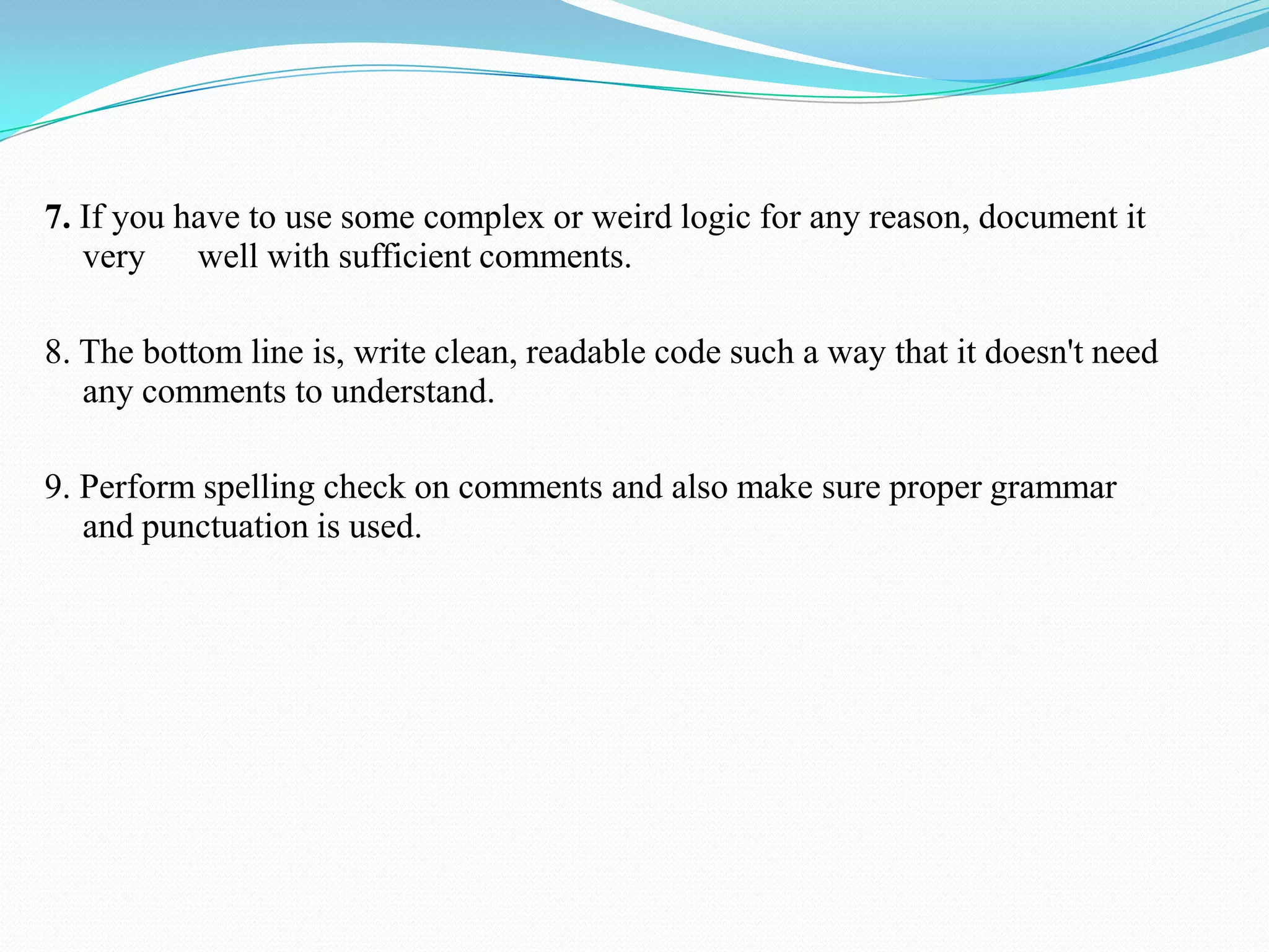 7. If you have to use some complex or weird logic for any reason, document it
very well with sufficient comments.
8. The bottom line is, write clean, readable code such a way that it doesn't need
any comments to understand.
9. Perform spelling check on comments and also make sure proper grammar
and punctuation is used.
 