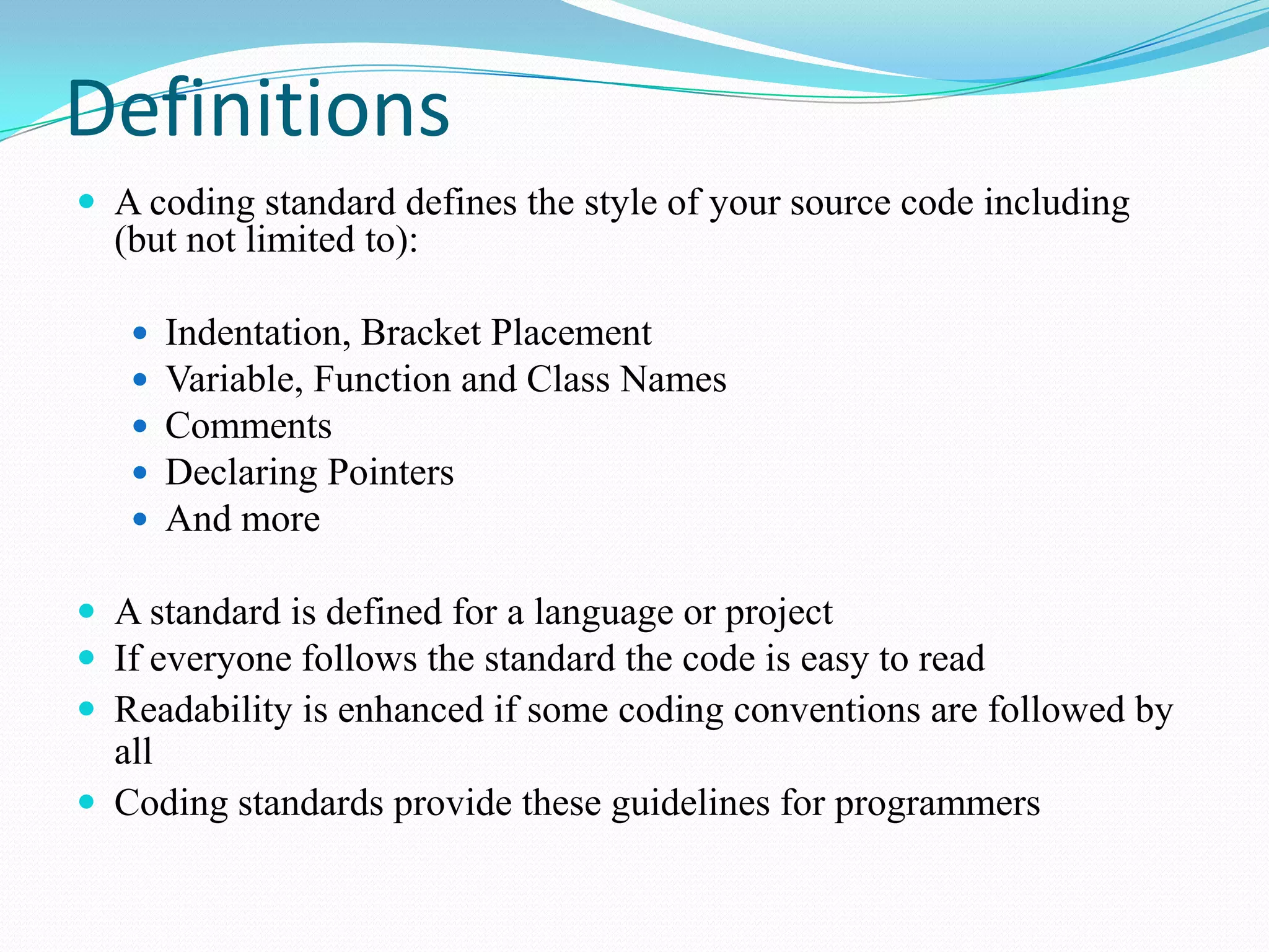 Definitions
 A coding standard defines the style of your source code including
(but not limited to):
 Indentation, Bracket Placement
 Variable, Function and Class Names
 Comments
 Declaring Pointers
 And more
 A standard is defined for a language or project
 If everyone follows the standard the code is easy to read
 Readability is enhanced if some coding conventions are followed by
all
 Coding standards provide these guidelines for programmers
 