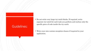 Guidelines:
 Do not write very large try-catch blocks. If required, write
separate try-catch for each task you perform and enclose only the
specific piece of code inside the try-catch.
 Write your own custom exception classes if required in your
application.
 
