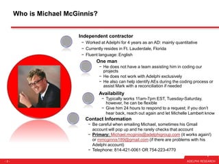 - 2 -
Who is Michael McGinnis?
Contact Information
− Be careful when emailing Michael, sometimes his Gmail
account will pop up and he rarely checks that account
− Primary: Michael.mcginiis@adelphigroup.com (it works again!)
or mmcginnis189@gmail.com (if there are problems with his
Adelphi account)
− Telephone: 814-421-0061 OR 754-223-4770
Independent contractor
− Worked at Adelphi for 4 years as an AD: mainly quantitative
− Currently resides in Ft. Lauderdale, Florida
− Fluent language: English
One man
− He does not have a team assisting him in coding our
projects
− He does not work with Adelphi exclusively
− He also can help identify AEs during the coding process or
assist Mark with a reconciliation if needed
Availability
− Typically works 11am-7pm EST, Tuesday-Saturday,
however, he can be flexible
− Give him 24 hours to respond to a request; if you don’t
hear back, reach out again and let Michelle Lambert know
 