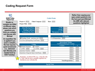 - 5 -
Coding Request Form
Simple vs.
complex are billed
at different rates;
please note which
questions you
think are complex
and discuss with
Michael
An expedition fee
is applied if you
send a verbatim
file that requires
quick turnaround
(i.e., delivered
5pm Monday and
needed back by
EOD Tuesday)
Rather than copying your
open ended questions into
the form just send Michael
the QRE with relevant
questions highlighted
 