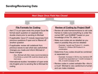 - 6 -
Sending/Reviewing Data
Next Steps Once Field Has Closed
File Formats for Coding
• Ask CT to put open ends into proper Excel file
format (each question on separate tab);
double check prior to sending to Michael
• If applicable: have CT include responses from
previous questions if open end is filtered off
another question
• If applicable: review old codebook from
previous waves to see what was useful/what
changes you made and inform Michael of
these changes
• Also, Michael will often make recommendations
if he thinks a current OE could be closed up for
next wave
• International studies: translation of open ends
into English prior to sending file to Michael for
coding
Review of Coding by Project Staff
• Review all code frames/revisions to old code
frames to make sure everything is under the
correct NET and SUBNET based on your
knowledge of the TA, client, etc.
• Make sure codes are as detailed as you
need or possibly they are too detailed
• Example: I would use Product X + Avastin,
Product X + Erbitux OR Product X in
combination
• Determine if any codes should be combined
or separated out
• Example: Increase in OS for any mentions OR
should it be separated out 1 month increase in
OS, 2 month increase in OS
• Review codes in coded verbatim file—this is
a must! Michael is very careful but is human
and can make mistakes
 