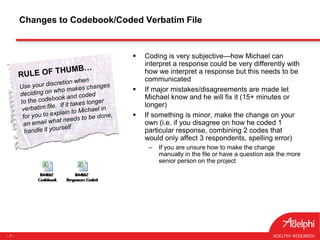- 7 -
 Coding is very subjective—how Michael can
interpret a response could be very differently with
how we interpret a response but this needs to be
communicated
 If major mistakes/disagreements are made let
Michael know and he will fix it (15+ minutes or
longer)
 If something is minor, make the change on your
own (i.e. if you disagree on how he coded 1
particular response, combining 2 codes that
would only affect 3 respondents, spelling error)
– If you are unsure how to make the change
manually in the file or have a question ask the more
senior person on the project
Changes to Codebook/Coded Verbatim File
 
