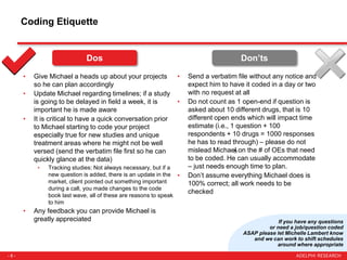 - 8 -
Coding Etiquette
• Give Michael a heads up about your projects
so he can plan accordingly
• Update Michael regarding timelines; if a study
is going to be delayed in field a week, it is
important he is made aware
• It is critical to have a quick conversation prior
to Michael starting to code your project
especially true for new studies and unique
treatment areas where he might not be well
versed (send the verbatim file first so he can
quickly glance at the data)
• Tracking studies: Not always necessary, but if a
new question is added, there is an update in the
market, client pointed out something important
during a call, you made changes to the code
book last wave, all of these are reasons to speak
to him
• Any feedback you can provide Michael is
greatly appreciated
• Send a verbatim file without any notice and
expect him to have it coded in a day or two
with no request at all
• Do not count as 1 open-end if question is
asked about 10 different drugs, that is 10
different open ends which will impact time
estimate (i.e., 1 question + 100
respondents + 10 drugs = 1000 responses
he has to read through) – please do not
mislead Michael on the # of OEs that need
to be coded. He can usually accommodate
– just needs enough time to plan.
• Don’t assume everything Michael does is
100% correct; all work needs to be
checked
Don’tsDos
If you have any questions
or need a job/question coded
ASAP please let Michelle Lambert know
and we can work to shift schedules
around where appropriate
 