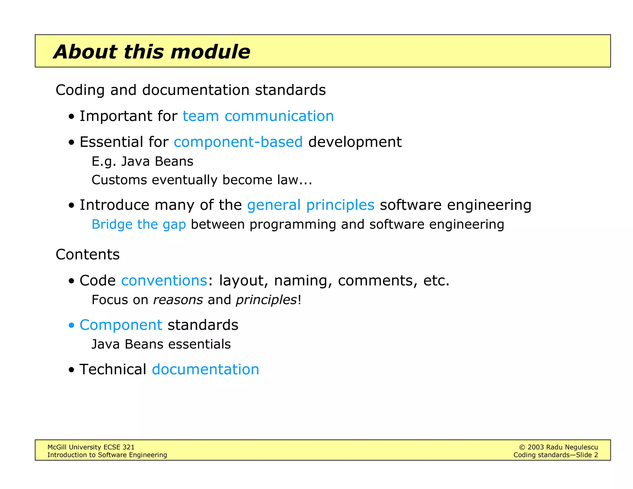 McGill University ECSE 321 © 2003 Radu Negulescu
Introduction to Software Engineering Coding standards—Slide 2
About this module
Coding and documentation standards
• Important for team communication
• Essential for component-based development
E.g. Java Beans
Customs eventually become law...
• Introduce many of the general principles software engineering
Bridge the gap between programming and software engineering
Contents
• Code conventions: layout, naming, comments, etc.
Focus on reasons and principles!
• Component standards
Java Beans essentials
• Technical documentation
 