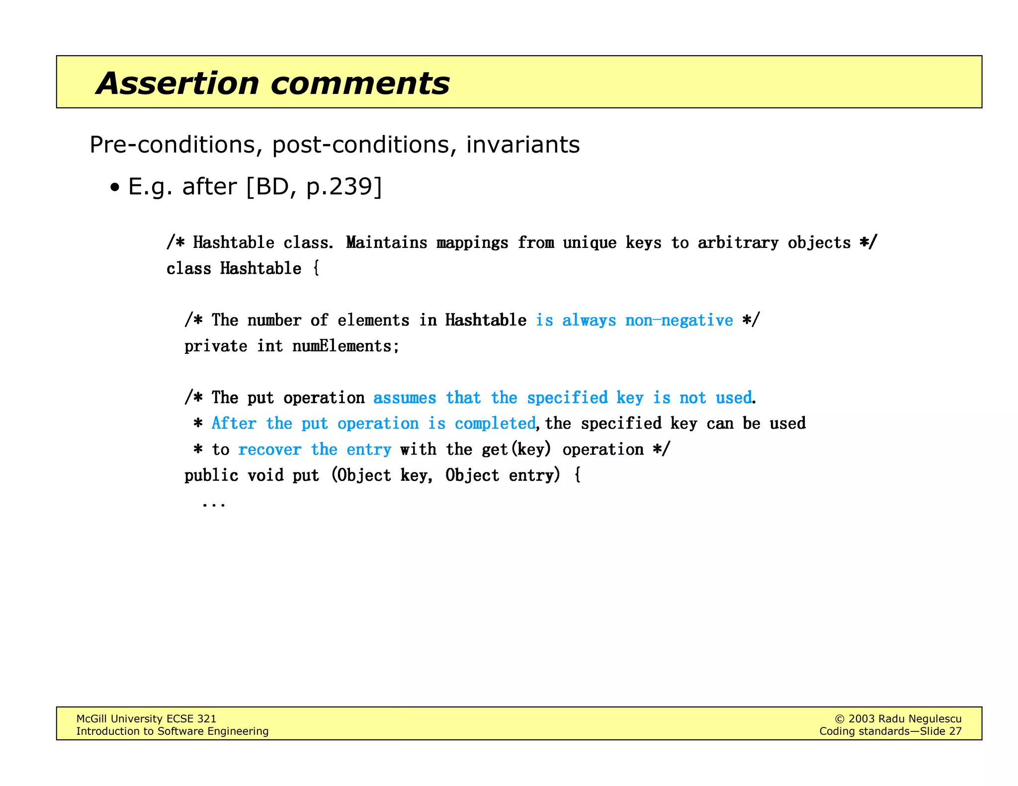 McGill University ECSE 321 © 2003 Radu Negulescu
Introduction to Software Engineering Coding standards—Slide 7
Proximity
Group things that are related
• Keep comments close to what they describe (we’ll discuss later)
• Group related statements
E.g. [after McC.]:
ZLQGRZGLPHQVLRQVZLQGRZGLPHQVLRQVZLQGRZGLPHQVLRQVZLQGRZGLPHQVLRQV HGLW:LQGRZHGLW:LQGRZHGLW:LQGRZHGLW:LQGRZGLPHQVLRQVGLPHQVLRQVGLPHQVLRQVGLPHQVLRQV
ZLQGRZWLWOHZLQGRZWLWOHZLQGRZWLWOHZLQGRZWLWOH HGLW:LQGRZHGLW:LQGRZHGLW:LQGRZHGLW:LQGRZWLWOHWLWOHWLWOHWLWOH
FXUVRUVWDUWFXUVRUVWDUWFXUVRUVWDUWFXUVRUVWDUW VWDUWLQJ6FDQ/LQHVWDUWLQJ6FDQ/LQHVWDUWLQJ6FDQ/LQHVWDUWLQJ6FDQ/LQH
FXUVRUHQGFXUVRUHQGFXUVRUHQGFXUVRUHQG HQGLQJ6FDQ/LQHHQGLQJ6FDQ/LQHHQGLQJ6FDQ/LQHHQGLQJ6FDQ/LQH
FXUVRUFXUVRUFXUVRUFXUVRUEOLQN5DWHEOLQN5DWHEOLQN5DWHEOLQN5DWH HGLW0RGHHGLW0RGHHGLW0RGHHGLW0RGHEOLQN5DWHEOLQN5DWHEOLQN5DWHEOLQN5DWH
Separate things that are unrelated
• Insert a blank line before a paragraph
• Use one file per program module (enforced in Java)
 