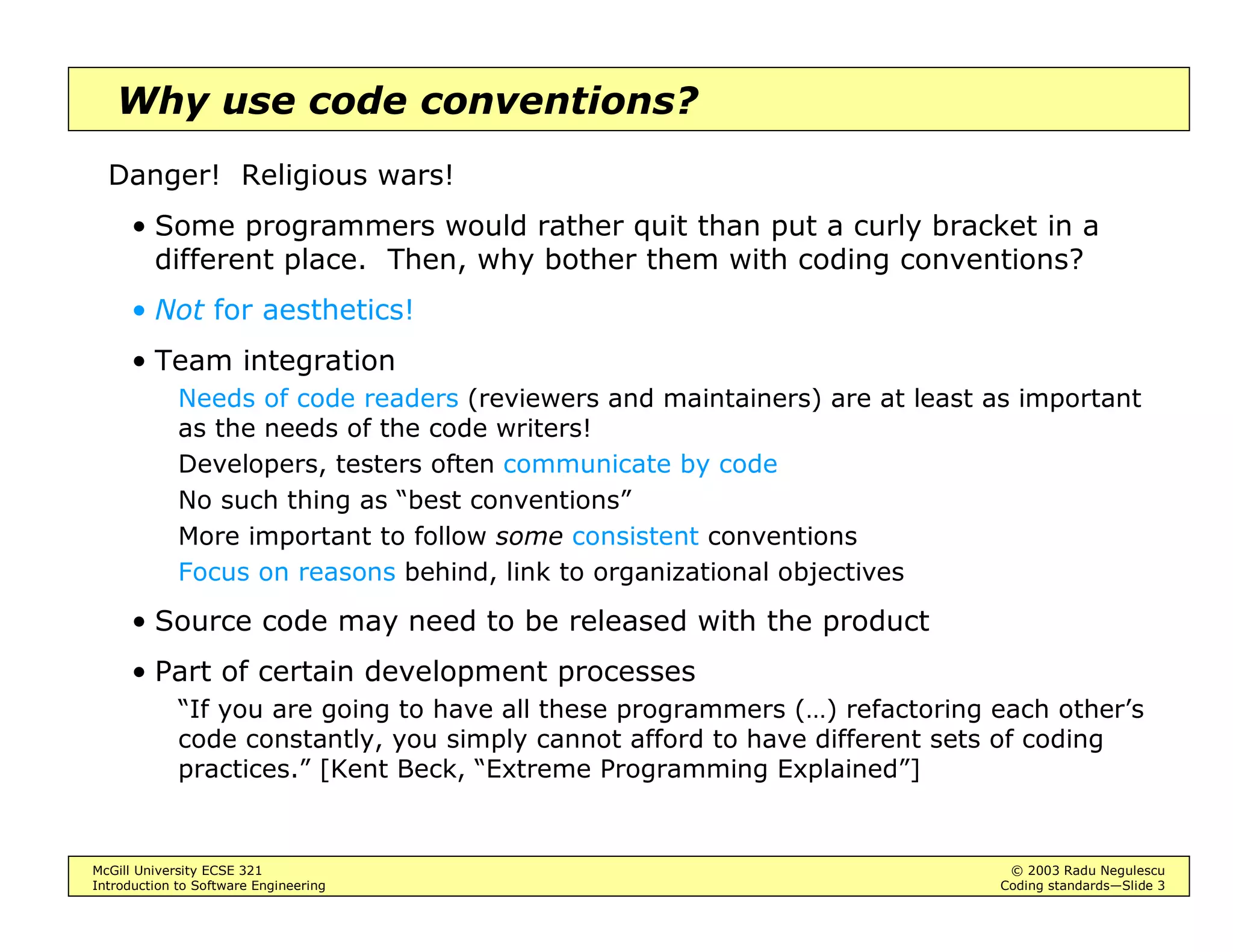 McGill University ECSE 321 © 2003 Radu Negulescu
Introduction to Software Engineering Coding standards—Slide 3
Why use code conventions?
Danger! Religious wars!
• Some programmers would rather quit than put a curly bracket in a
different place. Then, why bother them with coding conventions?
• Not for aesthetics!
• Team integration
Needs of code readers (reviewers and maintainers) are at least as important
as the needs of the code writers!
Developers, testers often communicate by code
No such thing as “best conventions”
More important to follow some consistent conventions
Focus on reasons behind, link to organizational objectives
• Source code may need to be released with the product
• Part of certain development processes
“If you are going to have all these programmers (…) refactoring each other’s
code constantly, you simply cannot afford to have different sets of coding
practices.” [Kent Beck, “Extreme Programming Explained”]
 