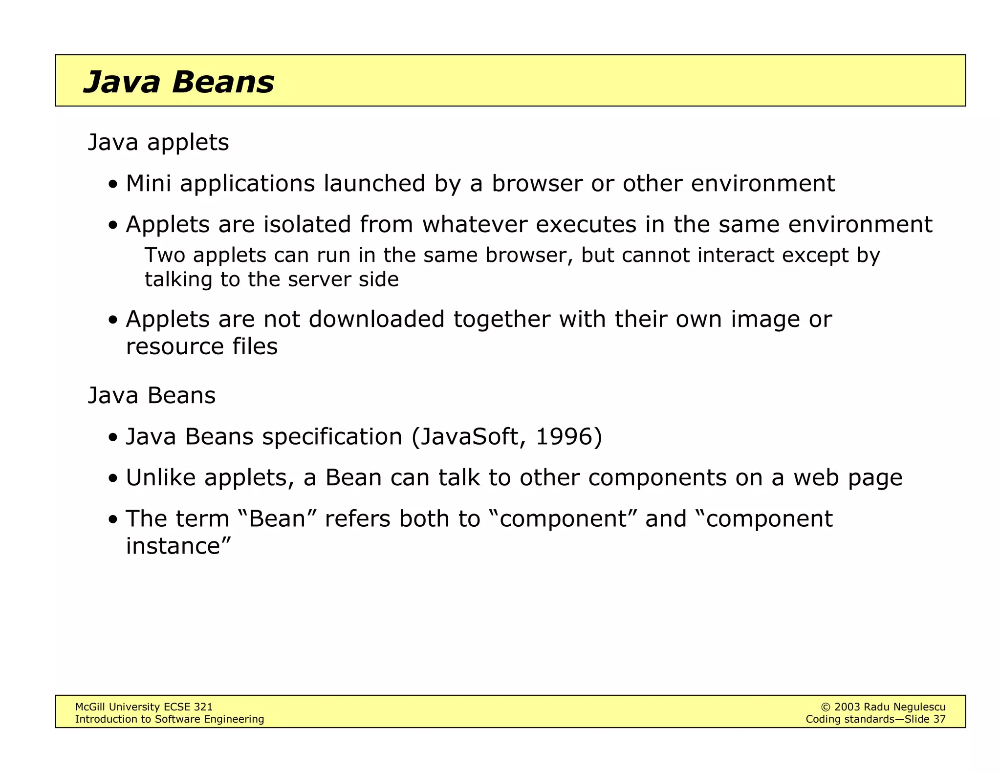 McGill University ECSE 321 © 2003 Radu Negulescu
Introduction to Software Engineering Coding standards—Slide 9
Consistency
Avoid exceptions from usual layout conventions
• E.g. braces around a single-statement block reduce the chance of
error in case you need to add more statements to the block
LI FRQGLWLRQ 