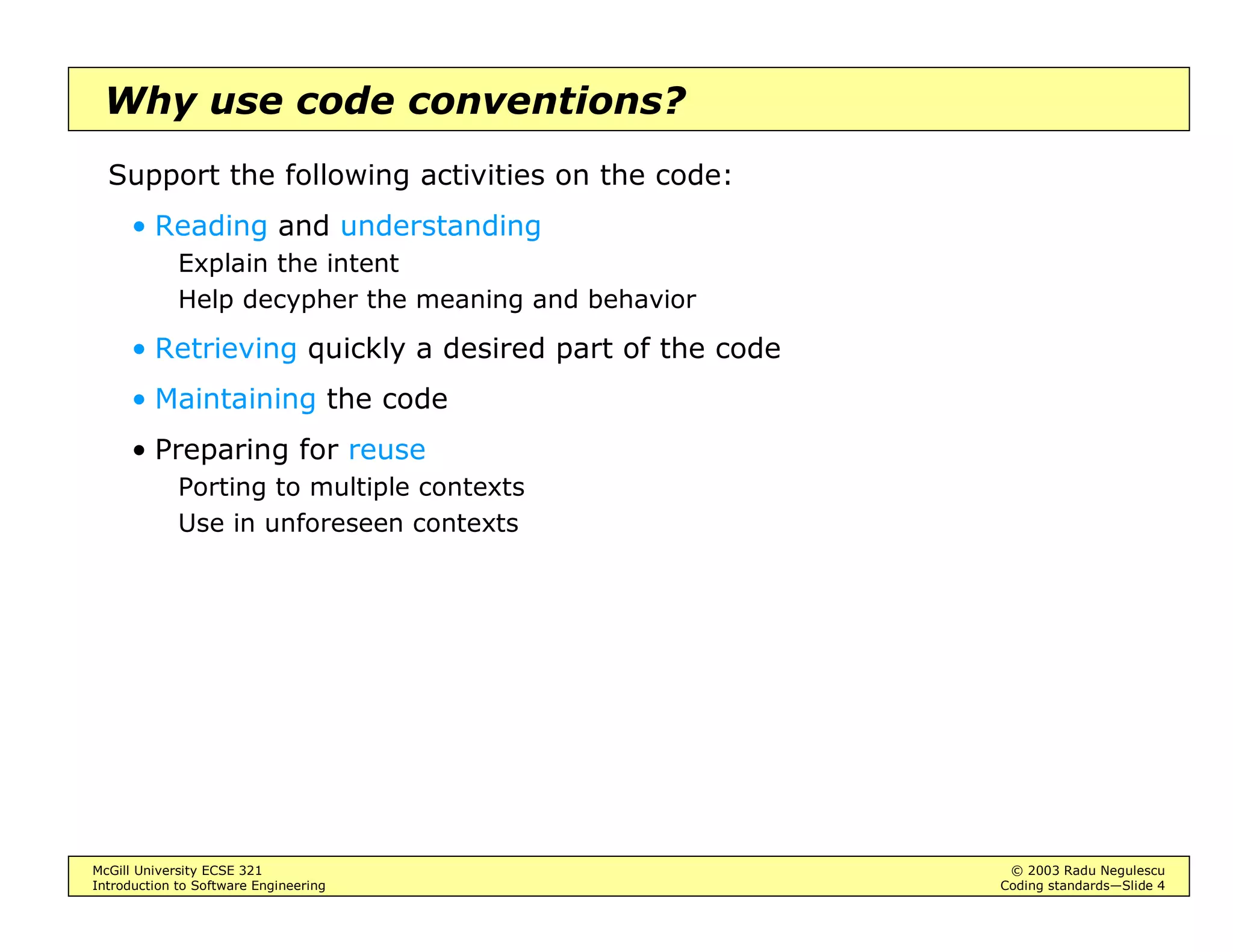 McGill University ECSE 321 © 2003 Radu Negulescu
Introduction to Software Engineering Coding standards—Slide 4
Why use code conventions?
Support the following activities on the code:
• Reading and understanding
Explain the intent
Help decypher the meaning and behavior
• Retrieving quickly a desired part of the code
• Maintaining the code
• Preparing for reuse
Porting to multiple contexts
Use in unforeseen contexts
 
