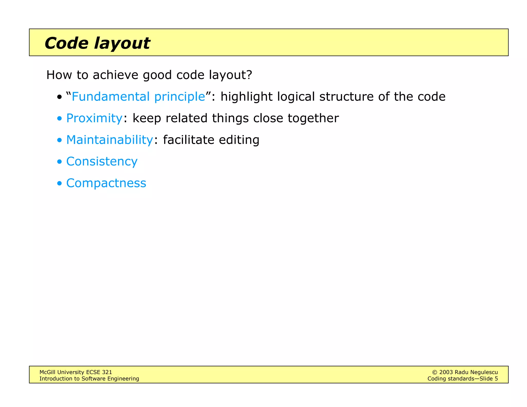 McGill University ECSE 321 © 2003 Radu Negulescu
Introduction to Software Engineering Coding standards—Slide 5
Code layout
How to achieve good code layout?
• “Fundamental principle”: highlight logical structure of the code
• Proximity: keep related things close together
• Maintainability: facilitate editing
• Consistency
• Compactness
 