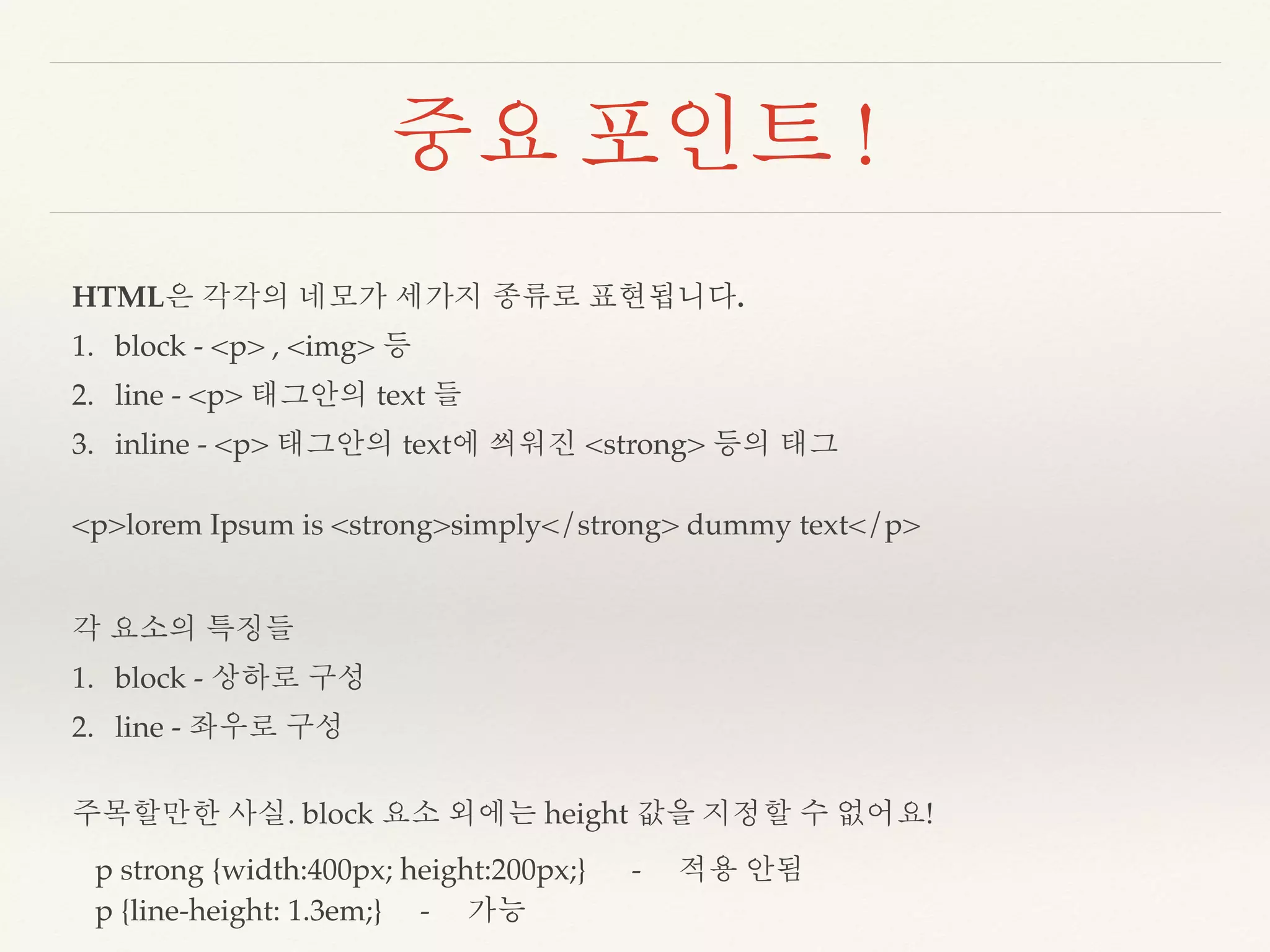 중요 포인트 ! 
HTML은 각각의 네모가 세가지 종류로 표현됩니다. 
1. block - <p> , <img> 등 
2. line - <p> 태그안의 text 들 
3. inline - <p> 태그안의 text에 씌워진 <strong> 등의 태그 
<p>lorem Ipsum is <strong>simply</strong> dummy text</p> 
각 요소의 특징들 
1. block - 상하로 구성 
2. line - 좌우로 구성 
주목할만한 사실. block 요소 외에는 height 값을 지정할 수 없어요! 
p strong {width:400px; height:200px;} - 적용 안됨 
p {line-height: 1.3em;} - 가능 
 