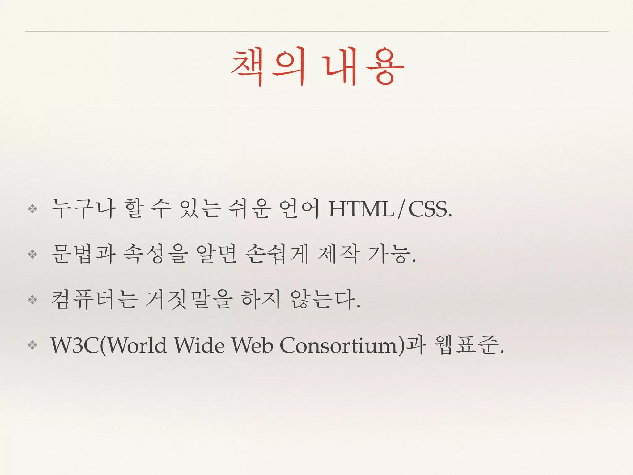 책의 내용 
❖ 누구나 할 수 있는 쉬운 언어 HTML/CSS. 
❖ 문법과 속성을 알면 손쉽게 제작 가능. 
❖ 컴퓨터는 거짓말을 하지 않는다. 
❖ W3C(World Wide Web Consortium)과 웹표준. 
 