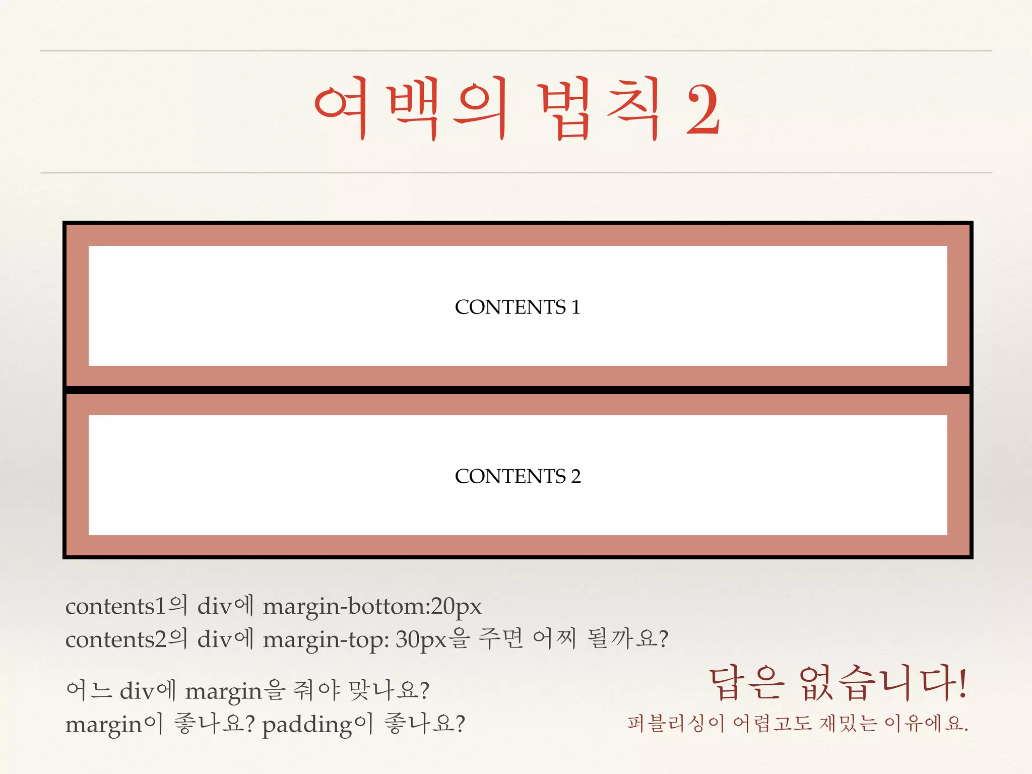 여백의 법칙 2 
CONTENTS 1 
CONTENTS 2 
contents1의 div에 margin-bottom:20px 
contents2의 div에 margin-top: 30px을 주면 어찌 될까요? 
어느 div에 margin을 줘야 맞나요? 
margin이 좋나요? padding이 좋나요? 
답은 없습니다! 
퍼블리싱이 어렵고도 재밌는 이유에요. 
 