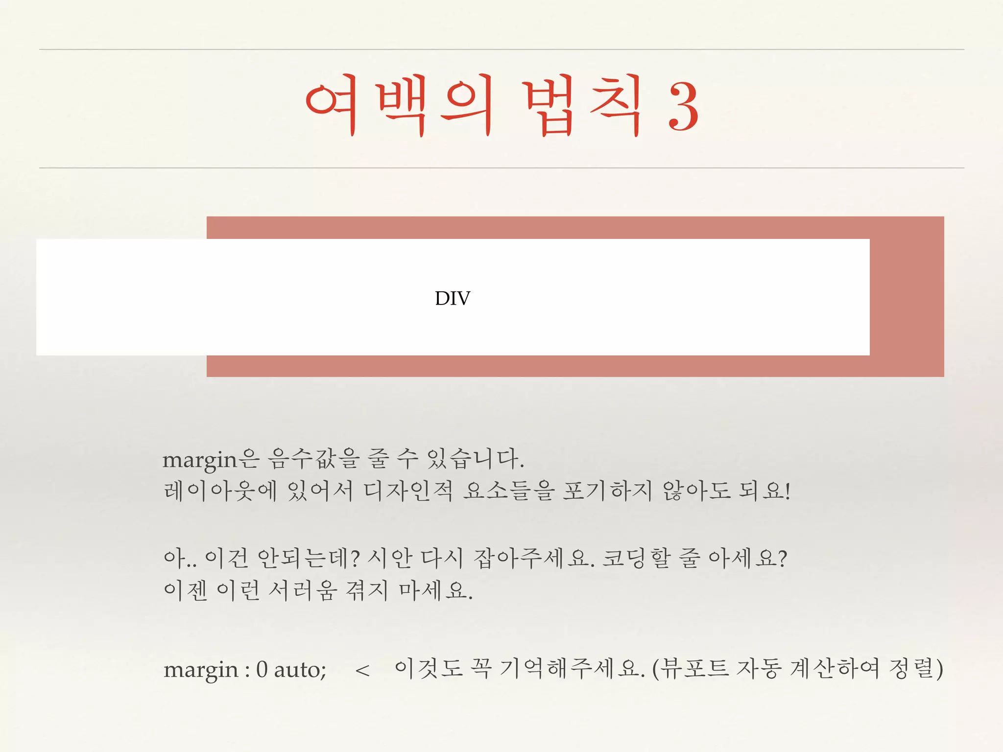 여백의 법칙 3 
DIV 
margin은 음수값을 줄 수 있습니다. 
레이아웃에 있어서 디자인적 요소들을 포기하지 않아도 되요! 
아.. 이건 안되는데? 시안 다시 잡아주세요. 코딩할 줄 아세요? 
이젠 이런 서러움 겪지 마세요. 
margin : 0 auto; < 이것도 꼭 기억해주세요. (뷰포트 자동 계산하여 정렬) 
 