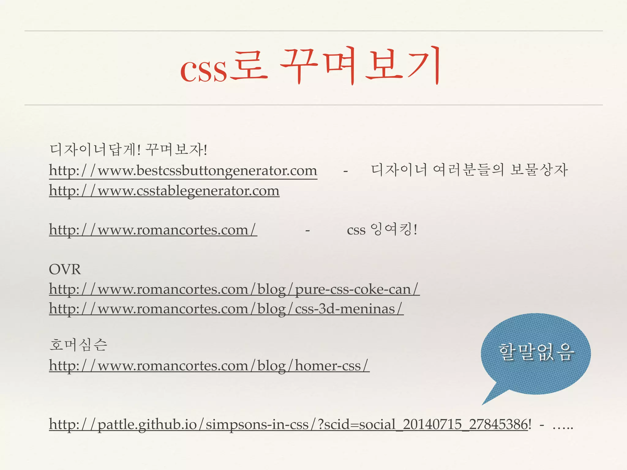 css로 꾸며보기 
디자이너답게! 꾸며보자! 
http://www.bestcssbuttongenerator.com - 디자이너 여러분들의 보물상자 
http://www.csstablegenerator.com 
http://www.romancortes.com/ - css 잉여킹! 
OVR 
http://www.romancortes.com/blog/pure-css-coke-can/ 
http://www.romancortes.com/blog/css-3d-meninas/ 
호머심슨 
http://www.romancortes.com/blog/homer-css/ 
할말없음 
http://pattle.github.io/simpsons-in-css/?scid=social_20140715_27845386! - ….. 
 