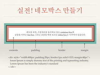 실전! 네모박스 만들기 
네모를 보면, 가장자리를 둘러싸고 있는 container box와 
글줄을 이루는 line box 그리고 글줄을 따라 흐르는 inline box로 이루어져 있습니다. 
contents padding border margin 
<div style=“width:400px; padding:20px; border:1px solid #333; margin:40px”> 
lorem Ipsum is simply dummy text of the printing and typesetting industry. 
Lorem Ipsum has been the industry's standard 
</div> 
 