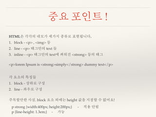 중요 포인트 ! 
HTML은 각각의 네모가 세가지 종류로 표현됩니다. 
1. block - <p> , <img> 등 
2. line - <p> 태그안의 text 들 
3. inline - <p> 태그안의 text에 씌워진 <strong> 등의 태그 
<p>lorem Ipsum is <strong>simply</strong> dummy text</p> 
각 요소의 특징들 
1. block - 상하로 구성 
2. line - 좌우로 구성 
주목할만한 사실. block 요소 외에는 height 값을 지정할 수 없어요! 
p strong {width:400px; height:200px;} - 적용 안됨 
p {line-height: 1.3em;} - 가능 
 