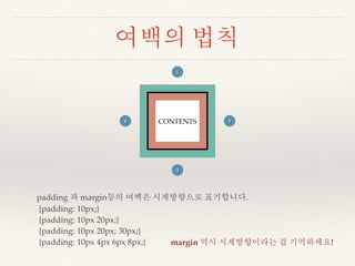 여백의 법칙 
1 
CONTENTS 
2 
3 
4 
padding 과 margin등의 여백은 시계방향으로 표기합니다. 
{padding: 10px;} 
{padding: 10px 20px;} 
{padding: 10px 20px; 30px;} 
{padding: 10px 4px 6px 8px;} margin 역시 시계방향이라는 걸 기억하세요! 
 