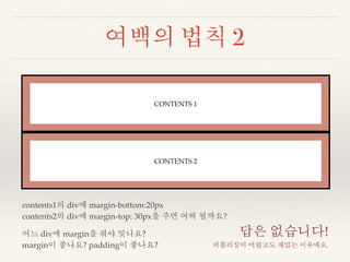 여백의 법칙 2 
CONTENTS 1 
CONTENTS 2 
contents1의 div에 margin-bottom:20px 
contents2의 div에 margin-top: 30px을 주면 어찌 될까요? 
어느 div에 margin을 줘야 맞나요? 
margin이 좋나요? padding이 좋나요? 
답은 없습니다! 
퍼블리싱이 어렵고도 재밌는 이유에요. 
 