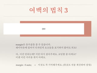 여백의 법칙 3 
DIV 
margin은 음수값을 줄 수 있습니다. 
레이아웃에 있어서 디자인적 요소들을 포기하지 않아도 되요! 
아.. 이건 안되는데? 시안 다시 잡아주세요. 코딩할 줄 아세요? 
이젠 이런 서러움 겪지 마세요. 
margin : 0 auto; < 이것도 꼭 기억해주세요. (뷰포트 자동 계산하여 정렬) 
 
