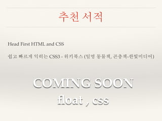 추천 서적 
Head First HTML and CSS 
쉽고 빠르게 익히는 CSS3 - 위키북스 (일명 동물책, 곤충책-한빛미디어) 
COMING SOON 
float , css 
