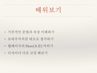 배워보기 
❖ 기본적인 문법과 속성 이해하기 
❖ 브라우저처럼 네모로 생각하기 
❖ 웹페이지의 Flow(흐름) 익히기 
❖ 디자이너 다운 코딩 해보기 
 