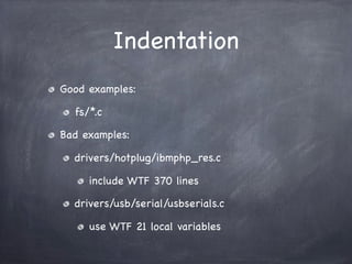 Indentation
Good examples:

  fs/*.c

Bad examples:

  drivers/hotplug/ibmphp_res.c

     include WTF 370 lines

  drivers...