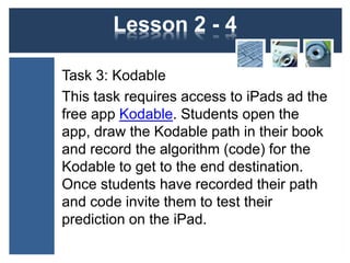 Lesson 2 - 4 
Task 3: Kodable 
This task requires access to iPads ad the 
free app Kodable. Students open the 
app, draw the Kodable path in their book 
and record the algorithm (code) for the 
Kodable to get to the end destination. 
Once students have recorded their path 
and code invite them to test their 
prediction on the iPad. 
 