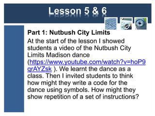 Lesson 5 & 6 
Part 1: Nutbush City Limits 
At the start of the lesson I showed 
students a video of the Nutbush City 
Limits Madison dance 
(https://www.youtube.com/watch?v=hoP9 
qrAYZsk ). We learnt the dance as a 
class. Then I invited students to think 
how might they write a code for the 
dance using symbols. How might they 
show repetition of a set of instructions? 
 