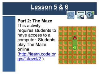 Lesson 5 & 6 
Part 2: The Maze 
This activity 
requires students to 
have access to a 
computer. Students 
play The Maze 
online 
(http://learn.code.or 
g/s/1/level/2 ). 
 