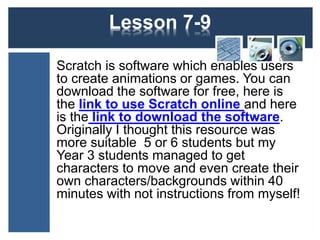 Lesson 7-11 
Scratch is software which enables users 
to create animations or games. You can 
download the software for free, here is 
the link to use Scratch online and here 
is the link to download the software. 
Alternatively, Scratch Junior may be 
more suitable for your class. You can 
download the software for free, here is 
the link and here is a link to free 
teaching ideas. 
 