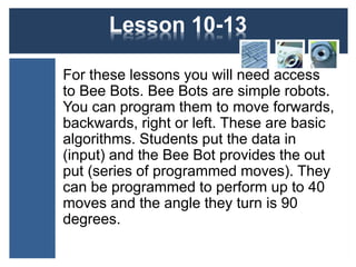 Lesson 12-15 
For these lessons you will need access 
to Bee Bots. Bee Bots are simple robots. 
You can program them to move forwards, 
backwards, right or left. These are basic 
algorithms. Students put the data in 
(input) and the Bee Bot provides the out 
put (series of programmed moves). They 
can be programmed to perform up to 40 
moves and the angle they turn is 90 
degrees. 
 