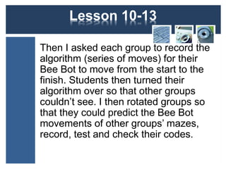 Lesson 12-15 
Then I asked each group to record the 
algorithm (series of moves) for their 
Bee Bot to move from the start to the 
finish. Students then turned their 
algorithm over so that other groups 
couldn’t see. I then rotated groups so 
that they could predict the Bee Bot 
movements of other groups’ mazes, 
record, test and check their codes. 
 