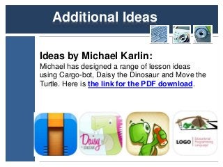 Additional Ideas 
Ideas by Michael Karlin: 
Michael has designed a range of lesson ideas 
using Cargo-bot, Daisy the Dinosaur and Move the 
Turtle. Here is the link for the PDF download. 
 