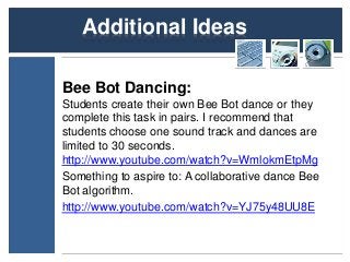 Additional Ideas 
Bee Bot Dancing: 
Students create their own Bee Bot dance or they 
complete this task in pairs. I recommend that 
students choose one sound track and dances are 
limited to 30 seconds. 
http://www.youtube.com/watch?v=WmlokmEtpMg 
Something to aspire to: A collaborative dance Bee 
Bot algorithm. 
http://www.youtube.com/watch?v=YJ75y48UU8E 
 