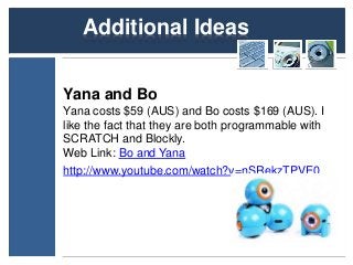 Additional Ideas 
Yana and Bo 
Yana costs $59 (AUS) and Bo costs $169 (AUS). I 
like the fact that they are both programmable with 
SCRATCH and Blockly. 
Web Link: Bo and Yana 
http://www.youtube.com/watch?v=nSRekzTPVE0 
 