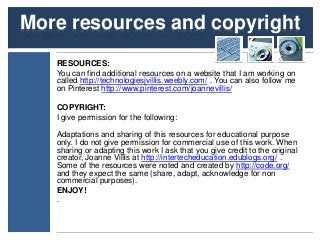 More resources and copyright 
RESOURCES: 
You can find additional resources on a website that I am working on 
called http://technologiesjvillis.weebly.com/ . You can also follow me 
on Pinterest http://www.pinterest.com/joannevillis/ 
COPYRIGHT: 
I give permission for the following: 
Adaptations and sharing of this resources for educational purpose 
only. I do not give permission for commercial use of this work. When 
sharing or adapting this work I ask that you give credit to the original 
creator, Joanne Villis at http://intertecheducation.edublogs.org/ . 
Some of the resources were noted and created by http://code.org/ 
and they expect the same (share, adapt, acknowledge for non 
commercial purposes). 
ENJOY! 
. 
