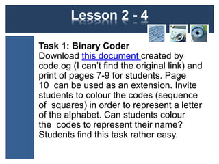 Lesson 2 - 4 
Task 1: Binary Coder 
Download this document created by 
code.og (I can’t find the original link) and 
print of pages 7-9 for students. Page 
10 can be used as an extension. Invite 
students to colour the codes (sequence 
of squares) in order to represent a letter 
of the alphabet. Can students colour 
the codes to represent their name? 
Students find this task rather easy. 
 