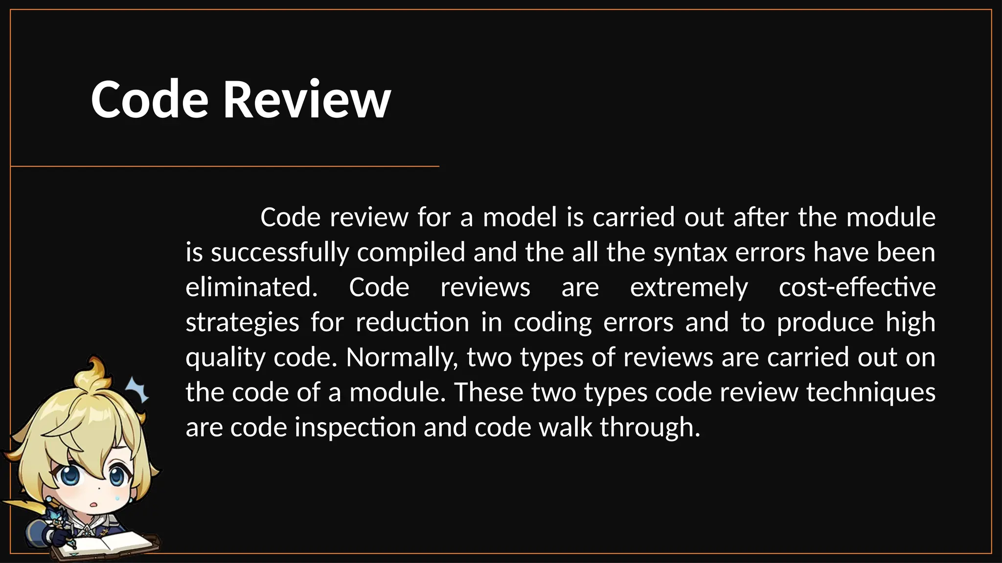 Code Review
Code review for a model is carried out after the module
is successfully compiled and the all the syntax errors have been
eliminated. Code reviews are extremely cost-effective
strategies for reduction in coding errors and to produce high
quality code. Normally, two types of reviews are carried out on
the code of a module. These two types code review techniques
are code inspection and code walk through.
 
