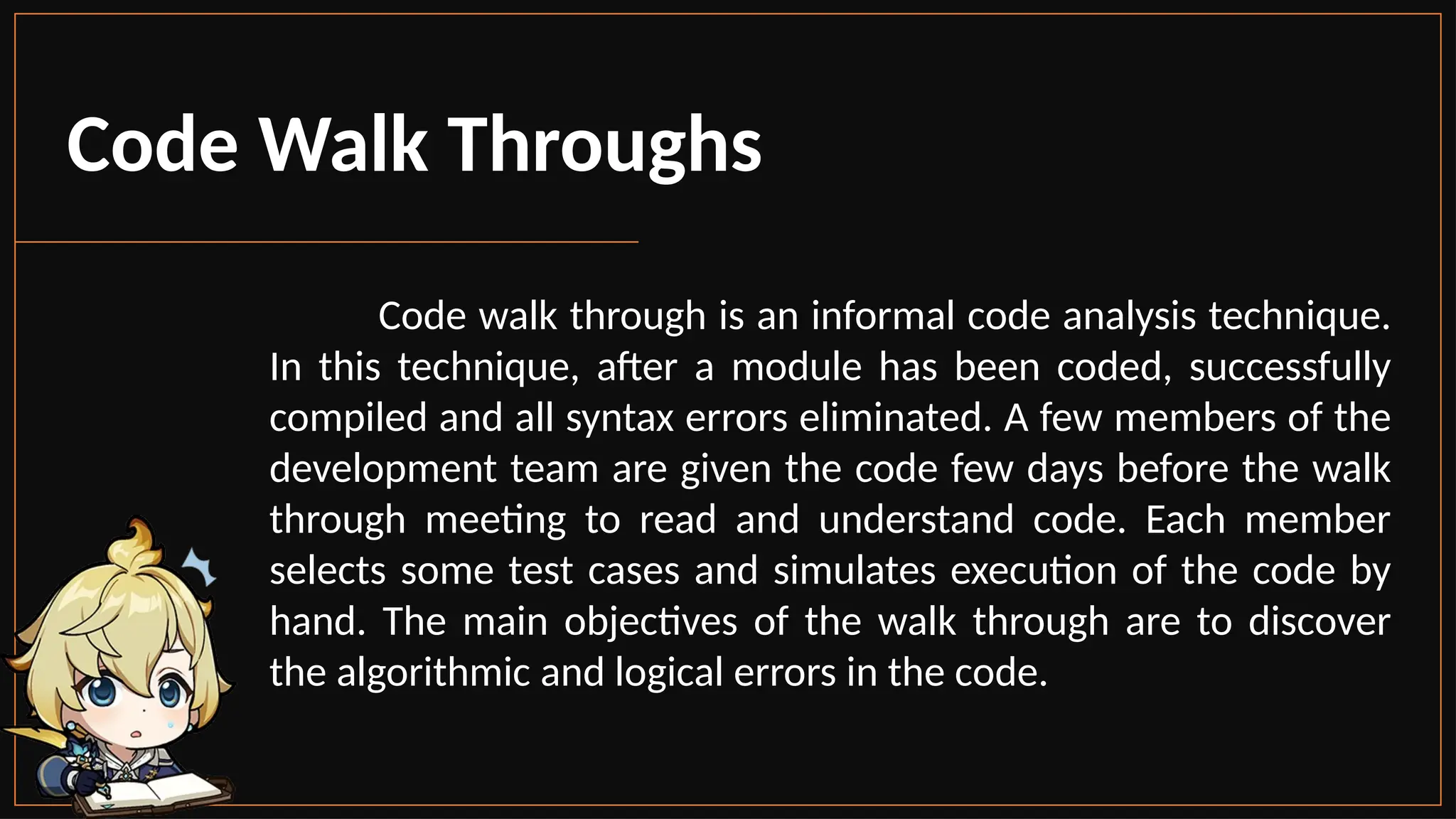 Code Walk Throughs
Code walk through is an informal code analysis technique.
In this technique, after a module has been coded, successfully
compiled and all syntax errors eliminated. A few members of the
development team are given the code few days before the walk
through meeting to read and understand code. Each member
selects some test cases and simulates execution of the code by
hand. The main objectives of the walk through are to discover
the algorithmic and logical errors in the code.
 