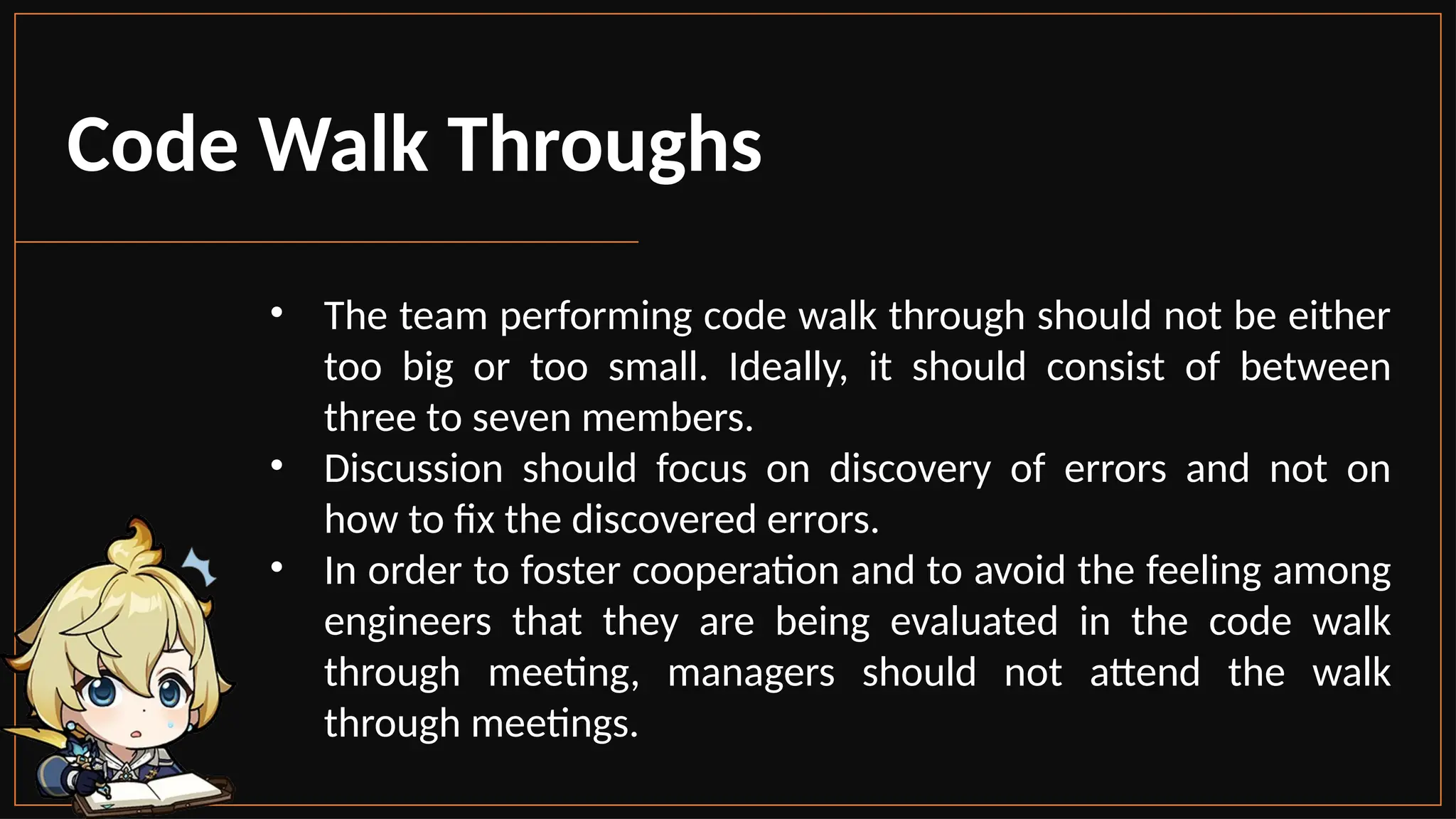 Code Walk Throughs
• The team performing code walk through should not be either
too big or too small. Ideally, it should consist of between
three to seven members.
• Discussion should focus on discovery of errors and not on
how to fix the discovered errors.
• In order to foster cooperation and to avoid the feeling among
engineers that they are being evaluated in the code walk
through meeting, managers should not attend the walk
through meetings.
 